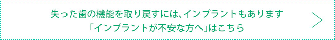 失った歯の機能を取り戻すには、インプラントもあります 「インプラントが不安な方へ」はこちら