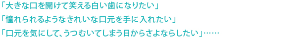 「大きな口を開けて笑える白い歯になりたい」 「憧れられるようなきれいな口元を手に入れたい」 「口元を気にして、うつむいてしまう日からさよならしたい」……