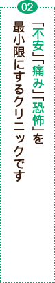 「不安」「痛み」「恐怖」を最小限にするクリニックです