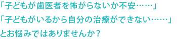 「子どもが歯医者を怖がらないか不安……」「子どもがいるから自分の治療ができない……」とお悩みではありませんか？