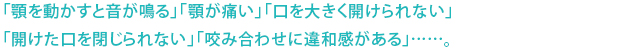 「顎を動かすと音が鳴る」「顎が痛い」「口を大きく開けられない」 「開けた口を閉じられない」「咬み合わせに違和感がある」……。